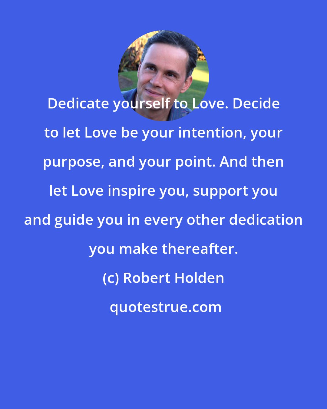 Robert Holden: Dedicate yourself to Love. Decide to let Love be your intention, your purpose, and your point. And then let Love inspire you, support you and guide you in every other dedication you make thereafter.