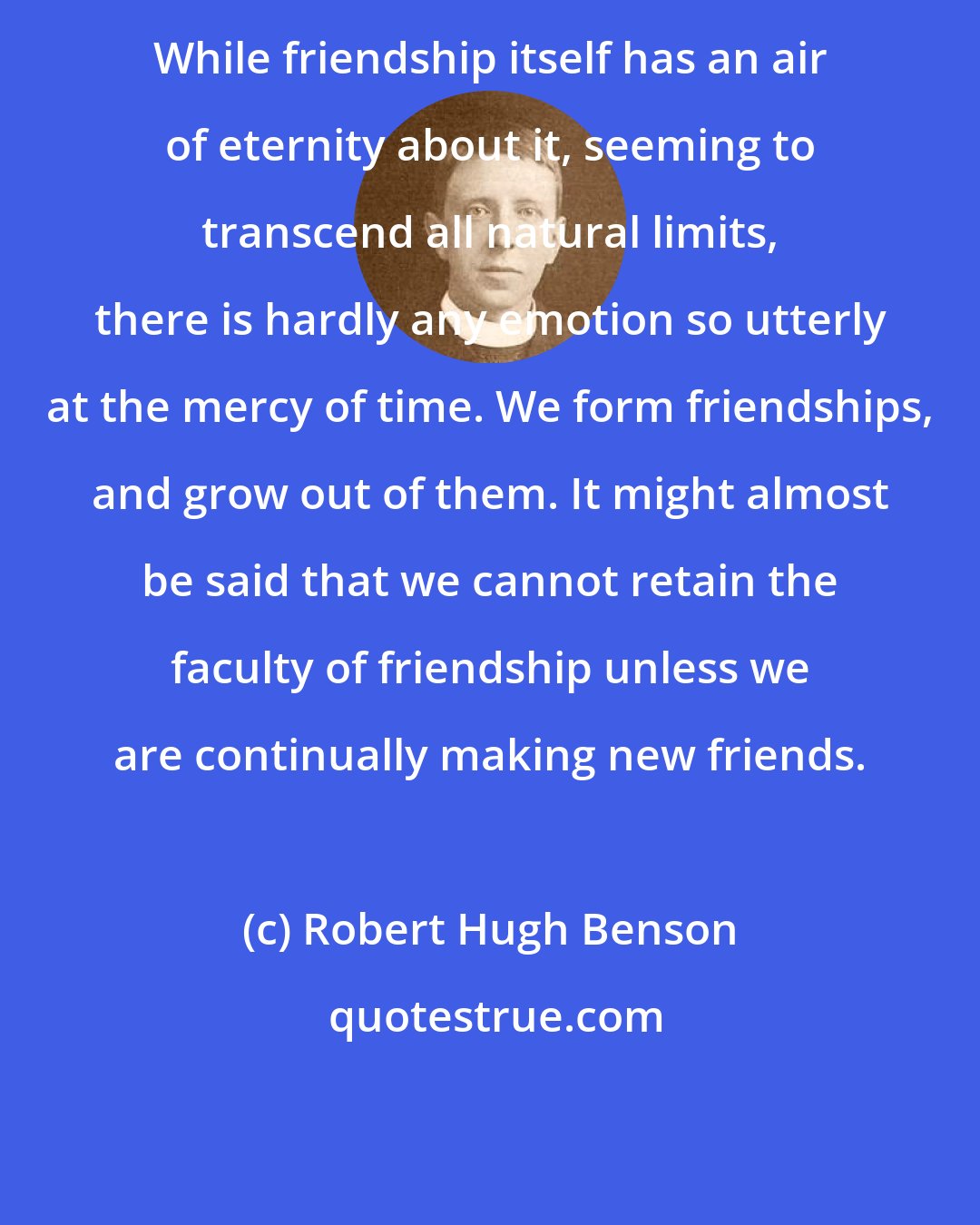 Robert Hugh Benson: While friendship itself has an air of eternity about it, seeming to transcend all natural limits, there is hardly any emotion so utterly at the mercy of time. We form friendships, and grow out of them. It might almost be said that we cannot retain the faculty of friendship unless we are continually making new friends.