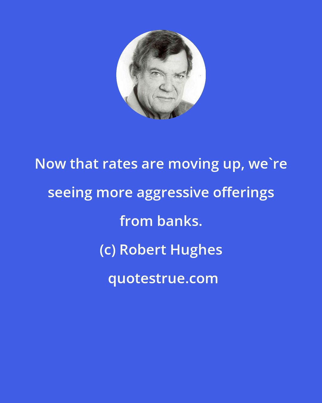 Robert Hughes: Now that rates are moving up, we're seeing more aggressive offerings from banks.