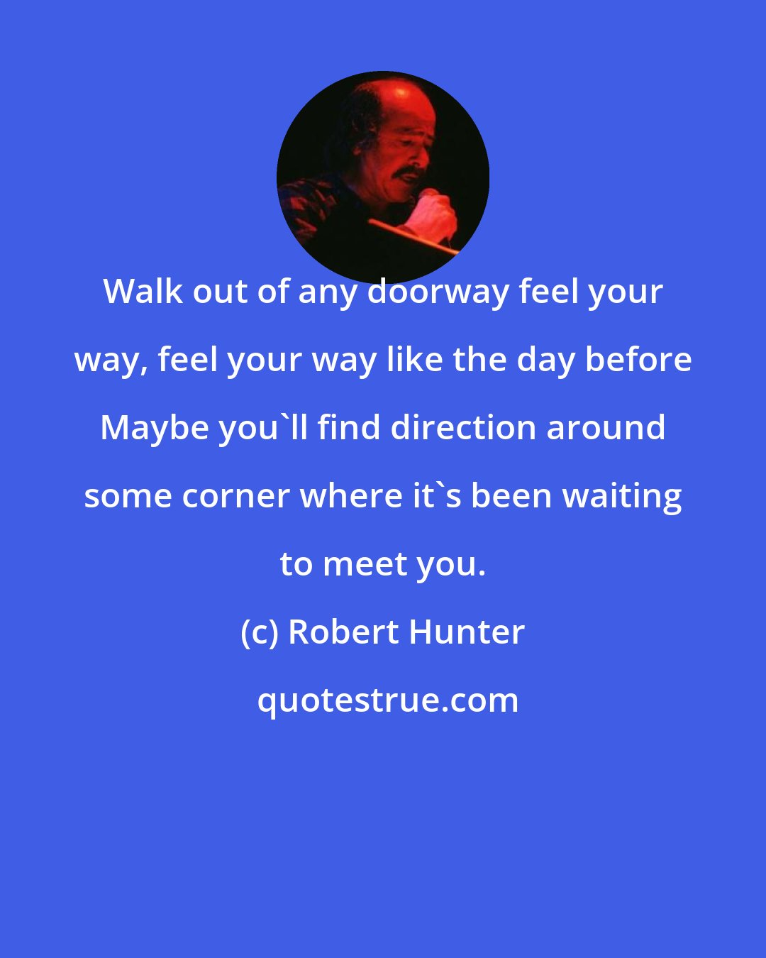 Robert Hunter: Walk out of any doorway feel your way, feel your way like the day before Maybe you'll find direction around some corner where it's been waiting to meet you.