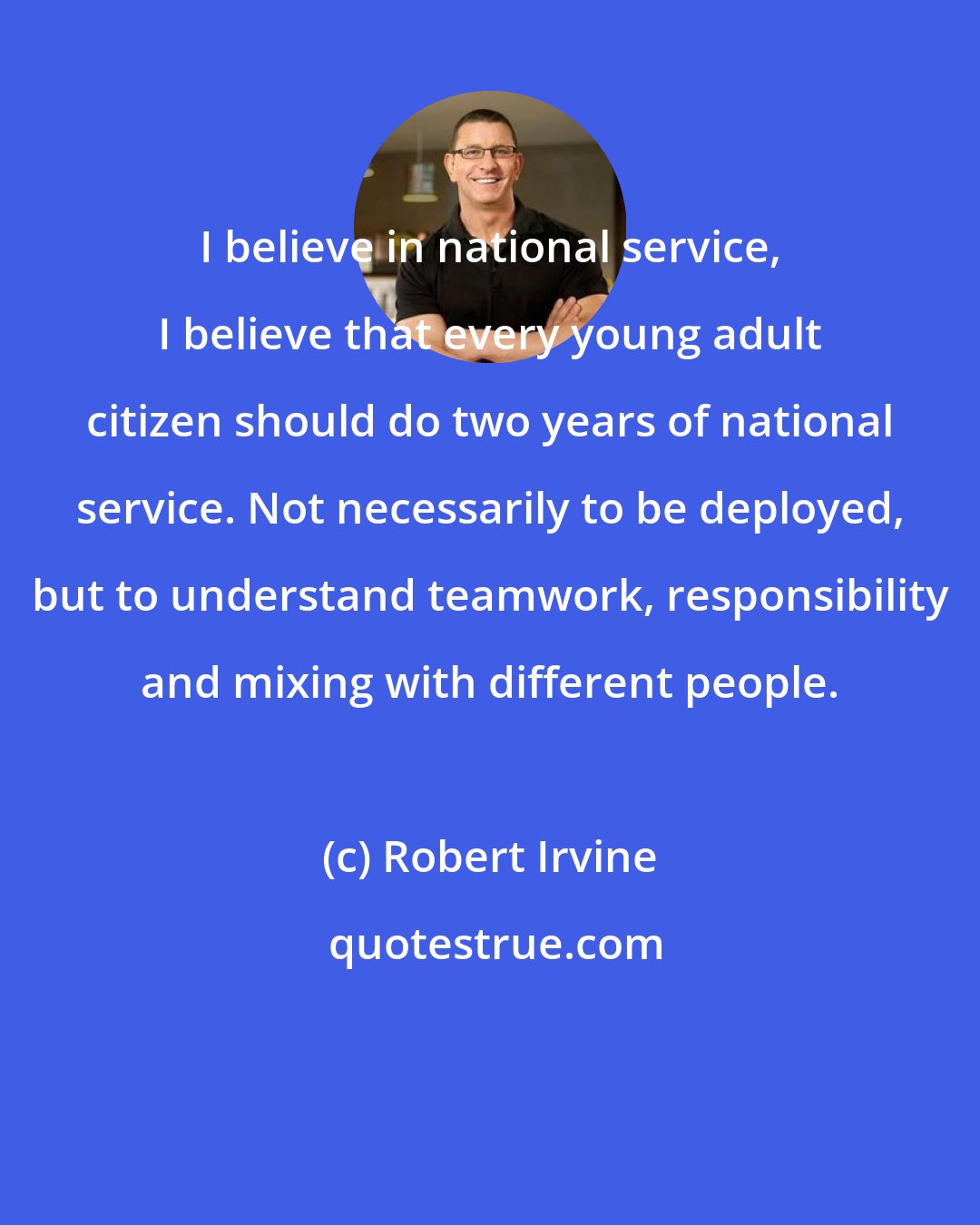 Robert Irvine: I believe in national service, I believe that every young adult citizen should do two years of national service. Not necessarily to be deployed, but to understand teamwork, responsibility and mixing with different people.