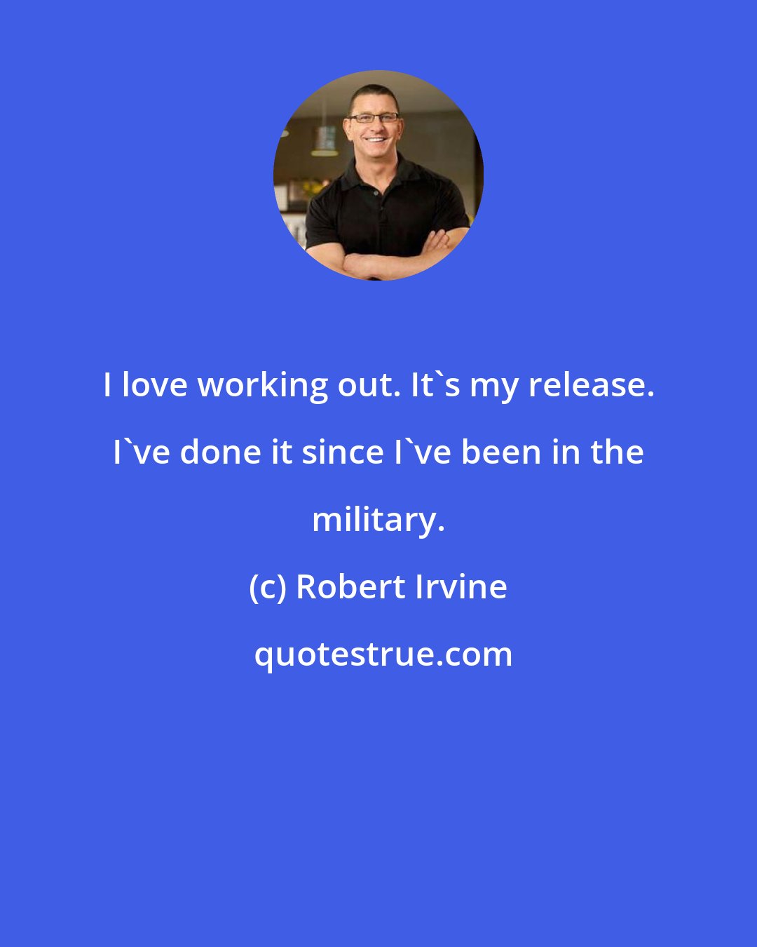 Robert Irvine: I love working out. It's my release. I've done it since I've been in the military.