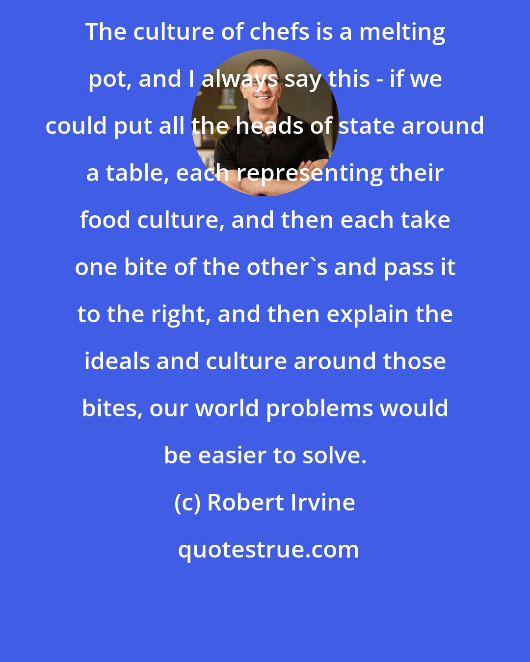 Robert Irvine: The culture of chefs is a melting pot, and I always say this - if we could put all the heads of state around a table, each representing their food culture, and then each take one bite of the other's and pass it to the right, and then explain the ideals and culture around those bites, our world problems would be easier to solve.