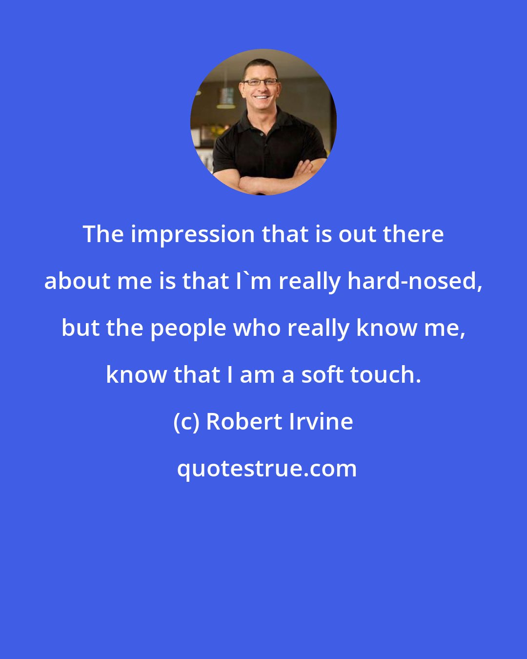 Robert Irvine: The impression that is out there about me is that I'm really hard-nosed, but the people who really know me, know that I am a soft touch.