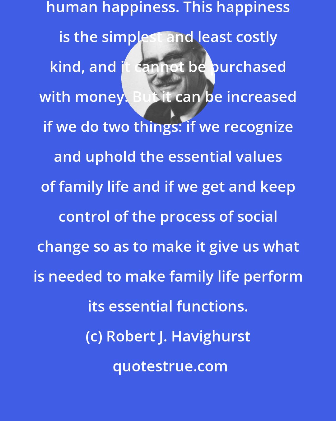 Robert J. Havighurst: Family life is the source of the greatest human happiness. This happiness is the simplest and least costly kind, and it cannot be purchased with money. But it can be increased if we do two things: if we recognize and uphold the essential values of family life and if we get and keep control of the process of social change so as to make it give us what is needed to make family life perform its essential functions.