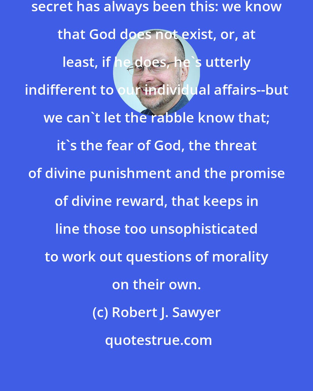 Robert J. Sawyer: Since ancient times, the philosophers' secret has always been this: we know that God does not exist, or, at least, if he does, he's utterly indifferent to our individual affairs--but we can't let the rabble know that; it's the fear of God, the threat of divine punishment and the promise of divine reward, that keeps in line those too unsophisticated to work out questions of morality on their own.