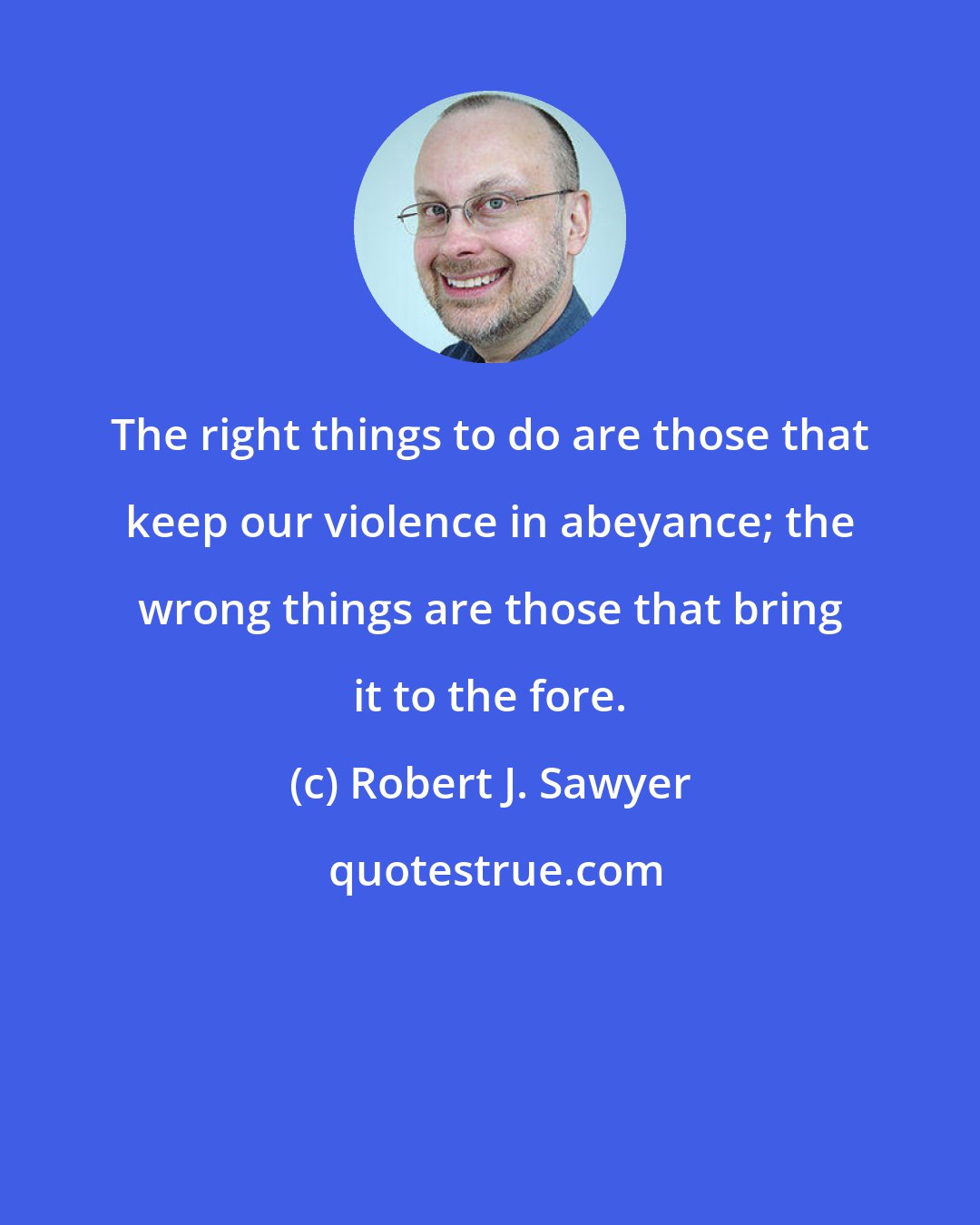 Robert J. Sawyer: The right things to do are those that keep our violence in abeyance; the wrong things are those that bring it to the fore.