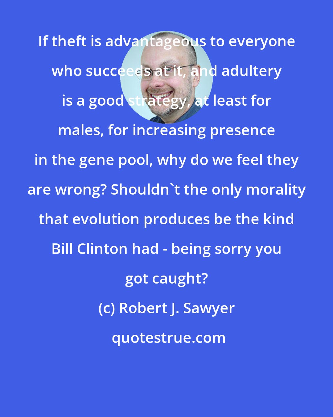 Robert J. Sawyer: If theft is advantageous to everyone who succeeds at it, and adultery is a good strategy, at least for males, for increasing presence in the gene pool, why do we feel they are wrong? Shouldn't the only morality that evolution produces be the kind Bill Clinton had - being sorry you got caught?