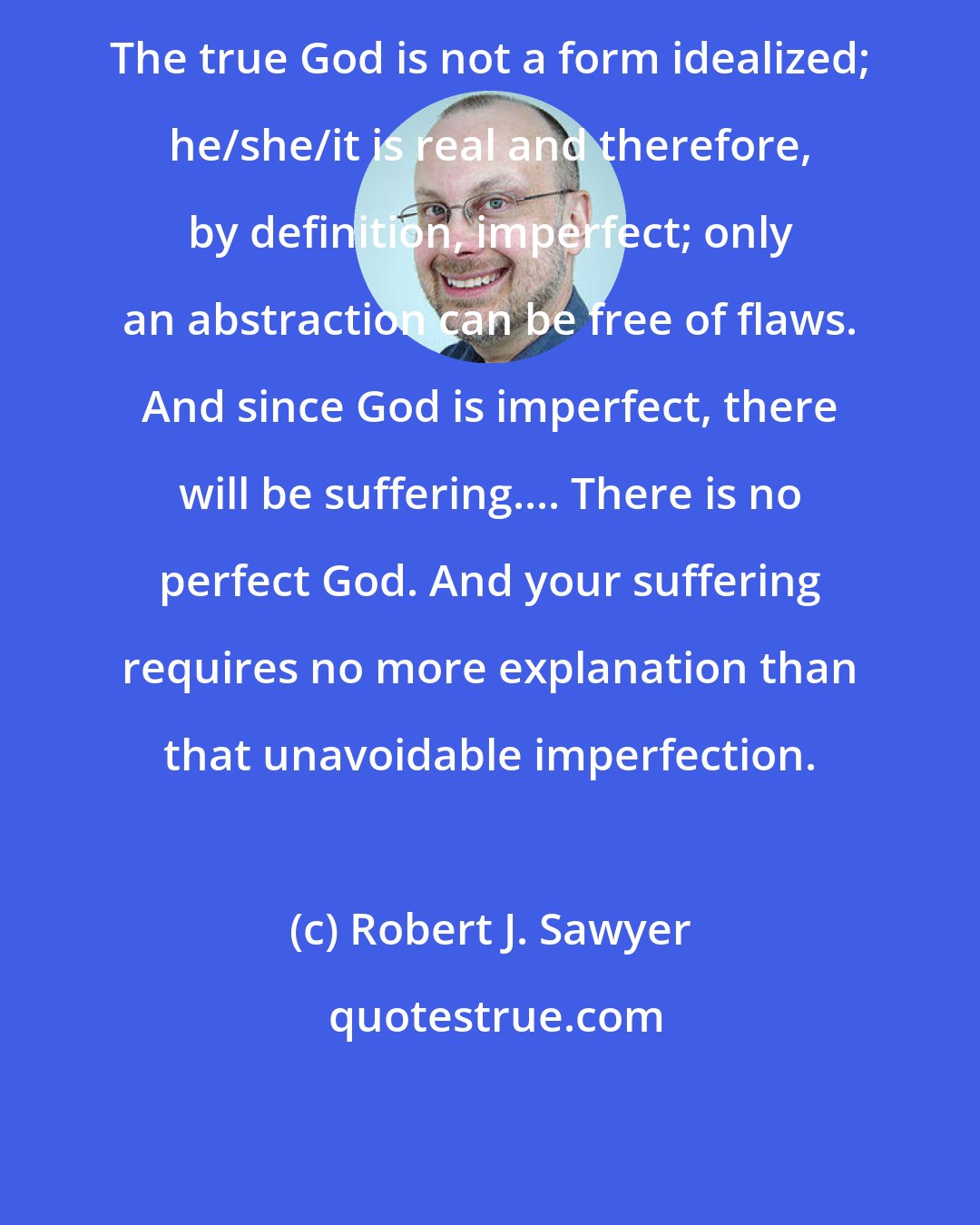 Robert J. Sawyer: The true God is not a form idealized; he/she/it is real and therefore, by definition, imperfect; only an abstraction can be free of flaws. And since God is imperfect, there will be suffering.... There is no perfect God. And your suffering requires no more explanation than that unavoidable imperfection.