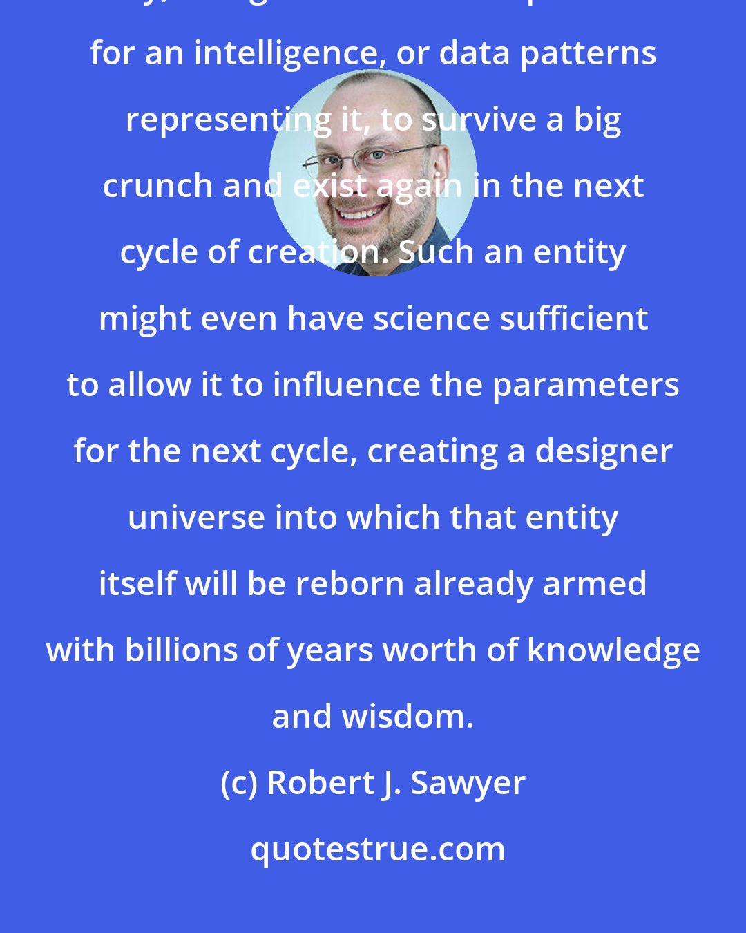 Robert J. Sawyer: With billions of years, who knows what science might make possible? Why, it might even make it possible for an intelligence, or data patterns representing it, to survive a big crunch and exist again in the next cycle of creation. Such an entity might even have science sufficient to allow it to influence the parameters for the next cycle, creating a designer universe into which that entity itself will be reborn already armed with billions of years worth of knowledge and wisdom.