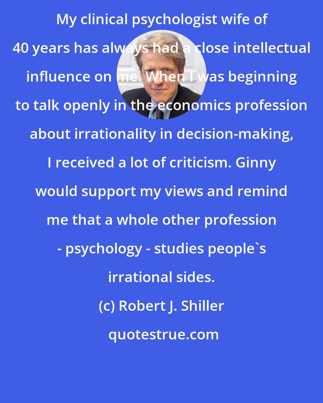 Robert J. Shiller: My clinical psychologist wife of 40 years has always had a close intellectual influence on me. When I was beginning to talk openly in the economics profession about irrationality in decision-making, I received a lot of criticism. Ginny would support my views and remind me that a whole other profession - psychology - studies people's irrational sides.