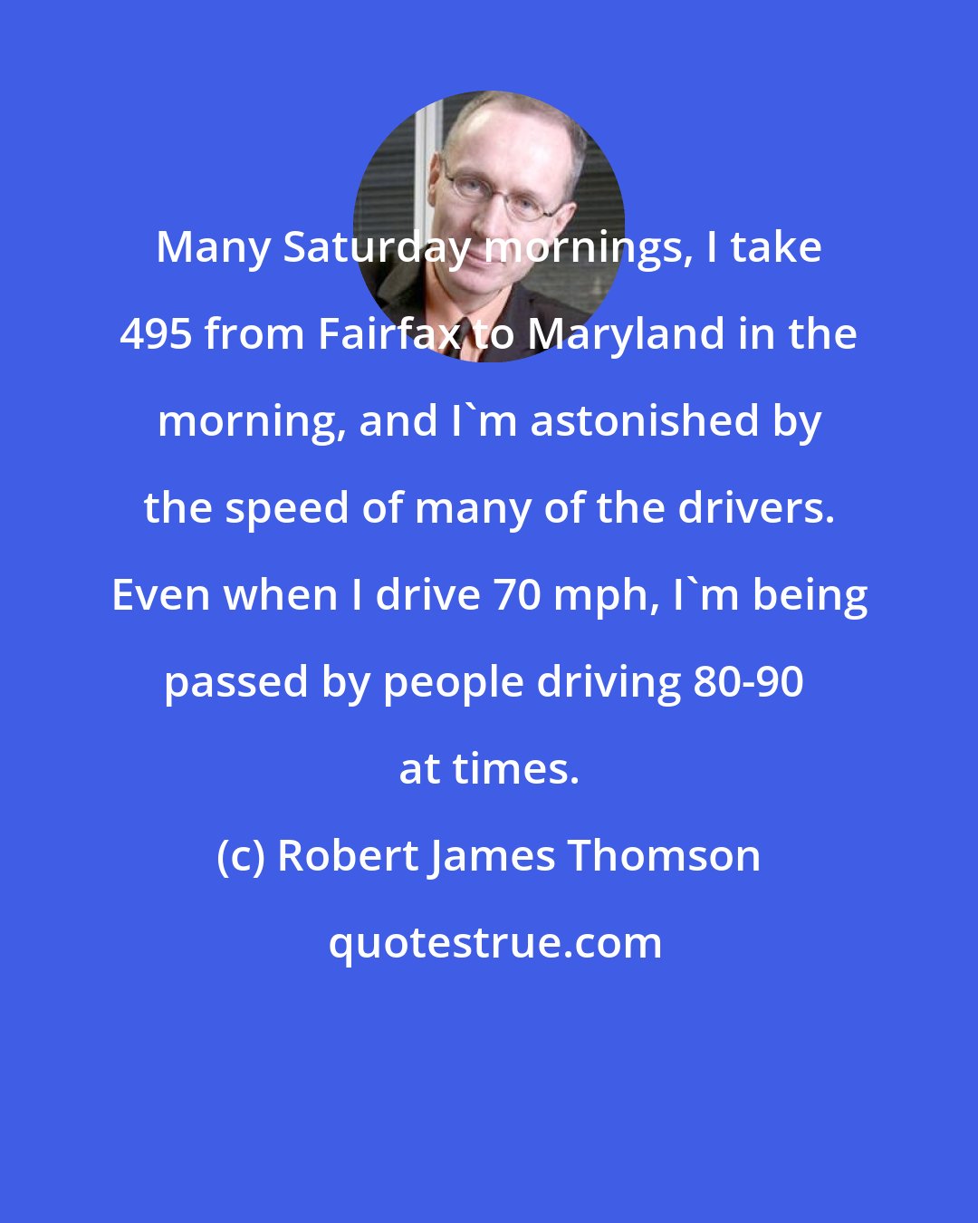 Robert James Thomson: Many Saturday mornings, I take 495 from Fairfax to Maryland in the morning, and I'm astonished by the speed of many of the drivers. Even when I drive 70 mph, I'm being passed by people driving 80-90+ at times.