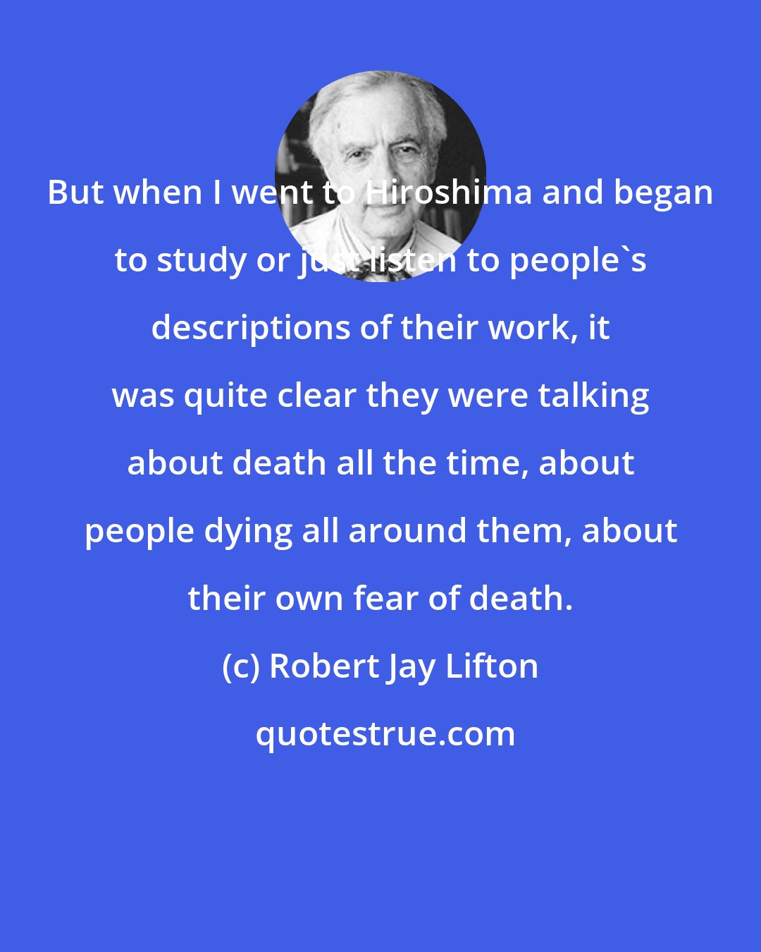 Robert Jay Lifton: But when I went to Hiroshima and began to study or just listen to people's descriptions of their work, it was quite clear they were talking about death all the time, about people dying all around them, about their own fear of death.