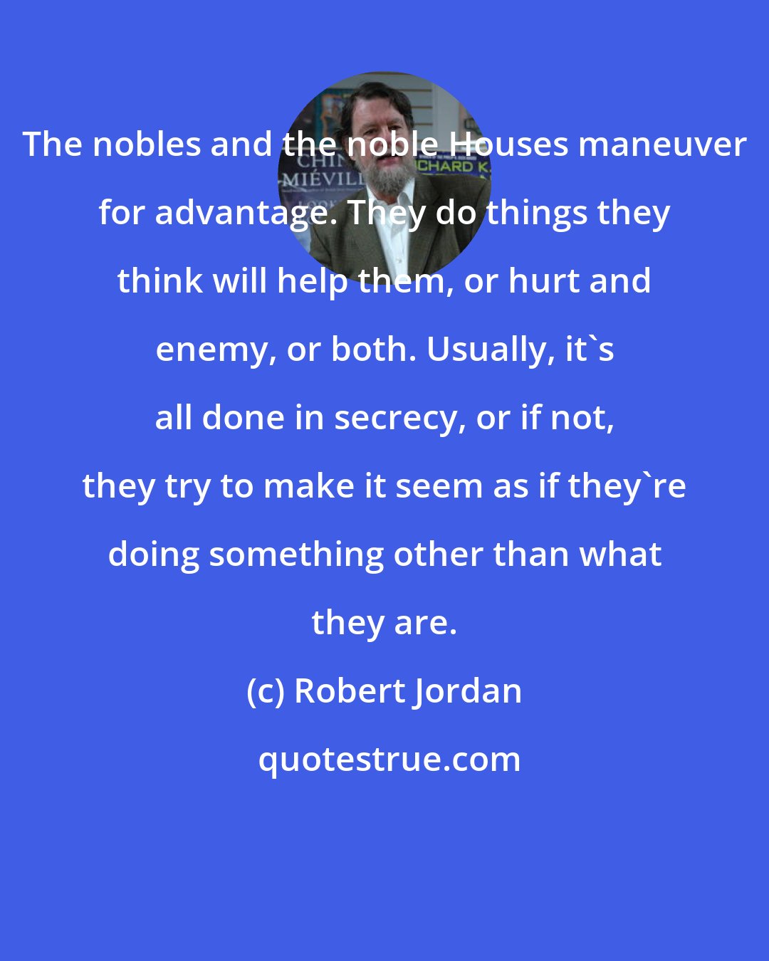 Robert Jordan: The nobles and the noble Houses maneuver for advantage. They do things they think will help them, or hurt and enemy, or both. Usually, it's all done in secrecy, or if not, they try to make it seem as if they're doing something other than what they are.