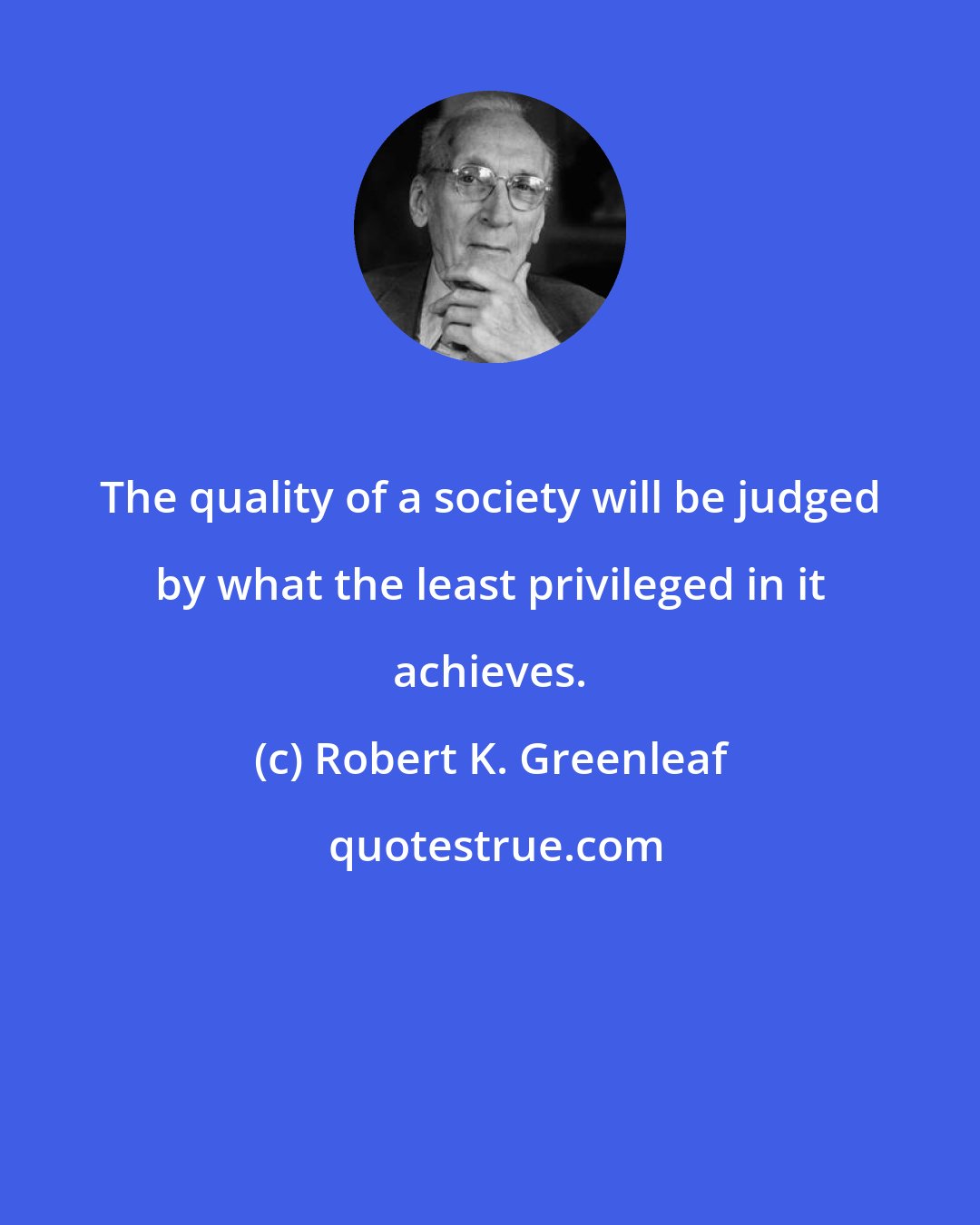 Robert K. Greenleaf: The quality of a society will be judged by what the least privileged in it achieves.