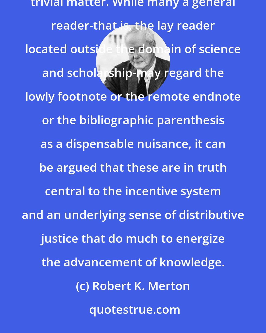 Robert K. Merton: We thus begin to see that the institutionalized practice of citations and references in the sphere of learning is not a trivial matter. While many a general reader-that is, the lay reader located outside the domain of science and scholarship-may regard the lowly footnote or the remote endnote or the bibliographic parenthesis as a dispensable nuisance, it can be argued that these are in truth central to the incentive system and an underlying sense of distributive justice that do much to energize the advancement of knowledge.
