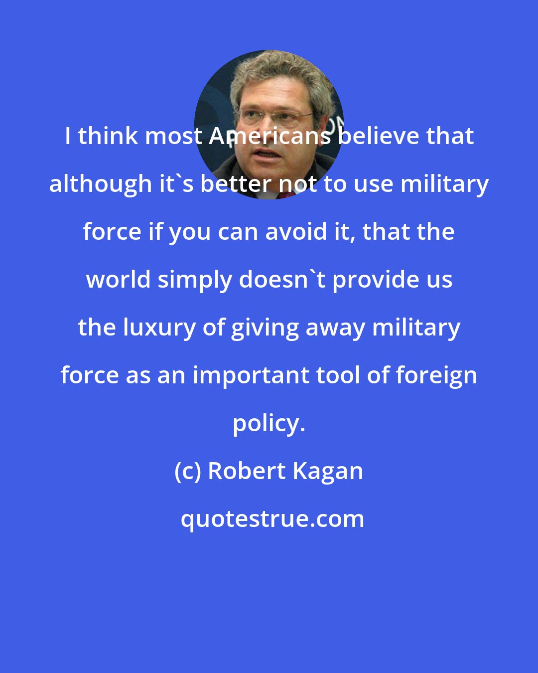 Robert Kagan: I think most Americans believe that although it's better not to use military force if you can avoid it, that the world simply doesn't provide us the luxury of giving away military force as an important tool of foreign policy.