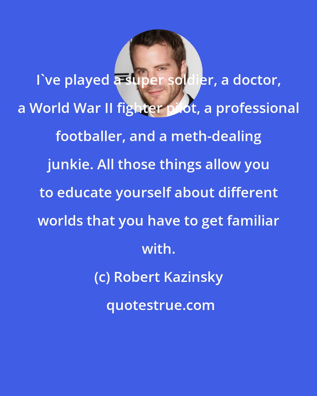 Robert Kazinsky: I've played a super soldier, a doctor, a World War II fighter pilot, a professional footballer, and a meth-dealing junkie. All those things allow you to educate yourself about different worlds that you have to get familiar with.