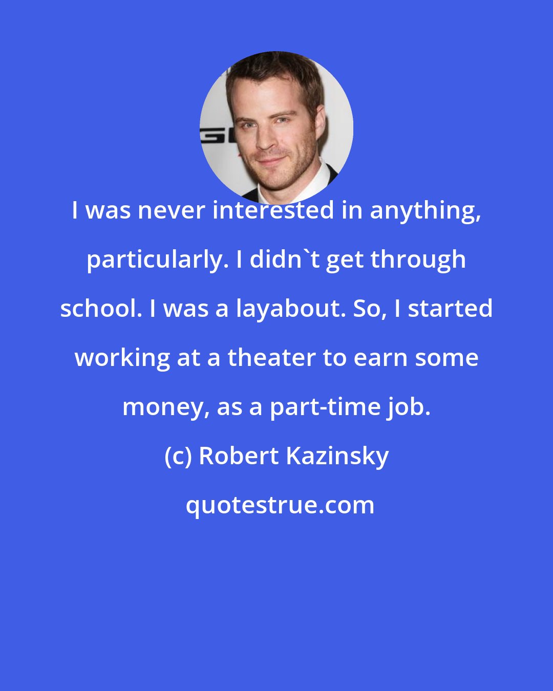 Robert Kazinsky: I was never interested in anything, particularly. I didn't get through school. I was a layabout. So, I started working at a theater to earn some money, as a part-time job.