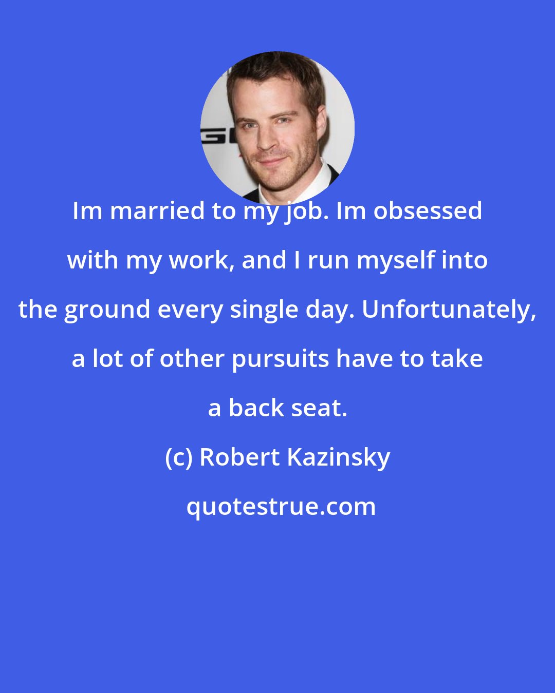 Robert Kazinsky: Im married to my job. Im obsessed with my work, and I run myself into the ground every single day. Unfortunately, a lot of other pursuits have to take a back seat.