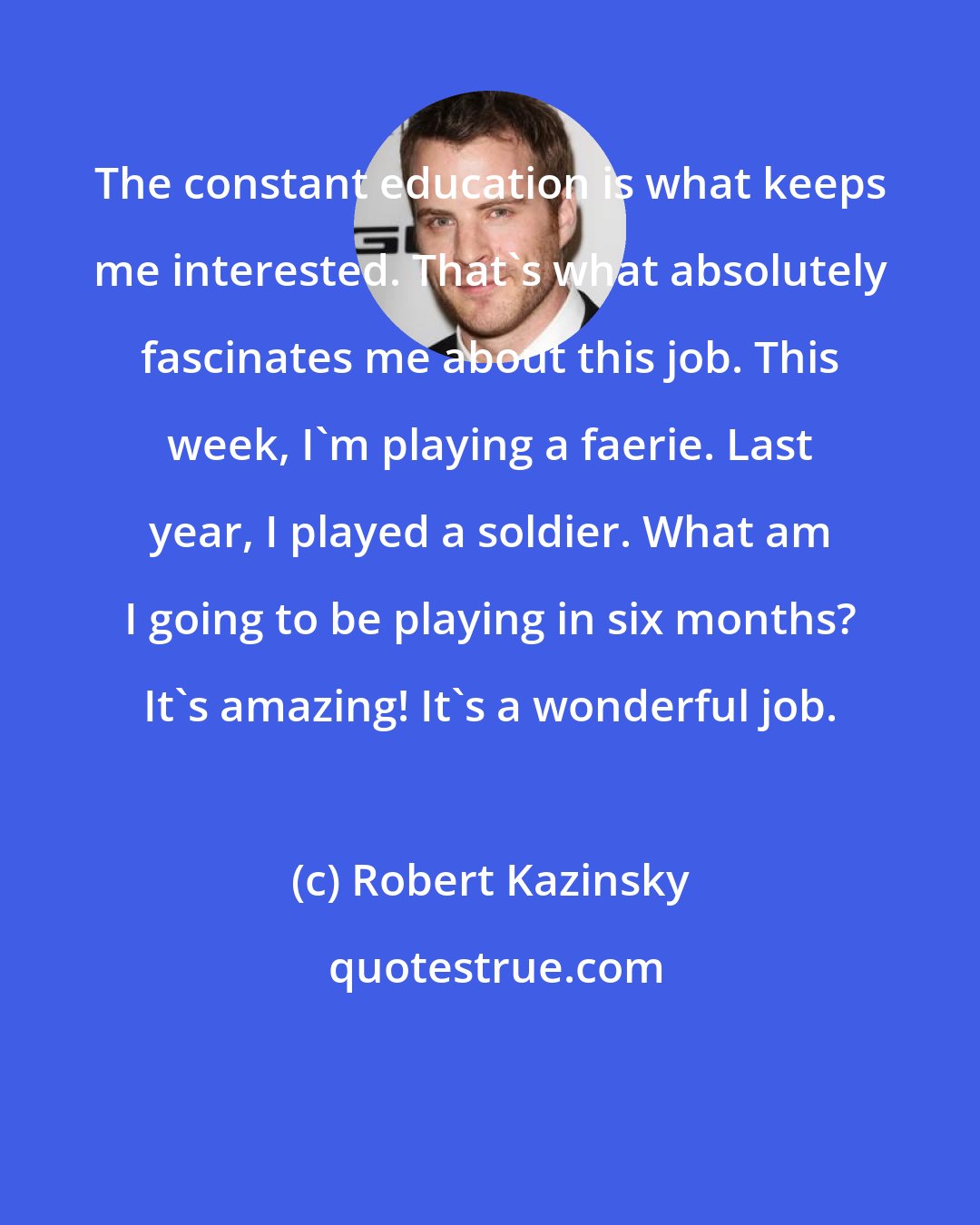 Robert Kazinsky: The constant education is what keeps me interested. That's what absolutely fascinates me about this job. This week, I'm playing a faerie. Last year, I played a soldier. What am I going to be playing in six months? It's amazing! It's a wonderful job.