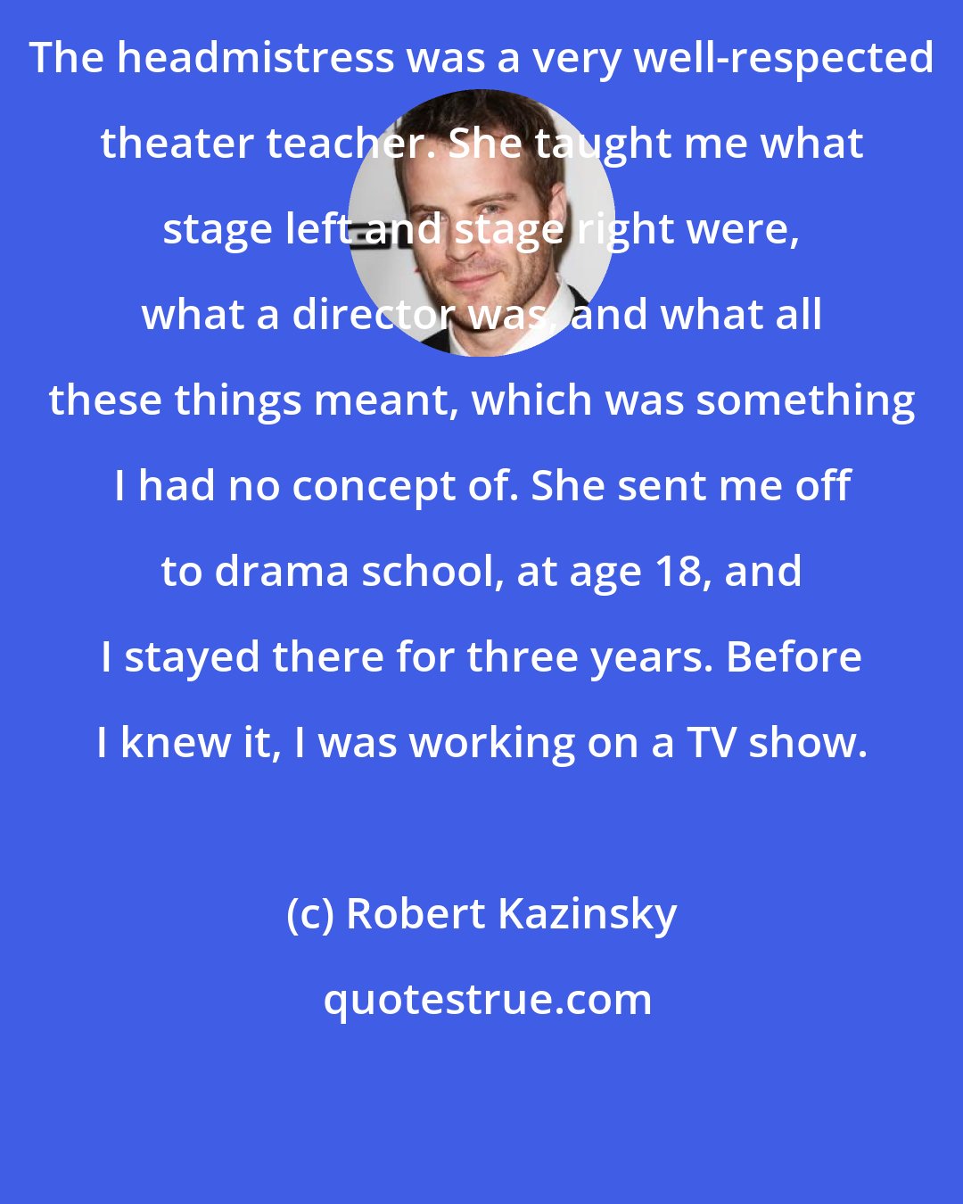 Robert Kazinsky: The headmistress was a very well-respected theater teacher. She taught me what stage left and stage right were, what a director was, and what all these things meant, which was something I had no concept of. She sent me off to drama school, at age 18, and I stayed there for three years. Before I knew it, I was working on a TV show.