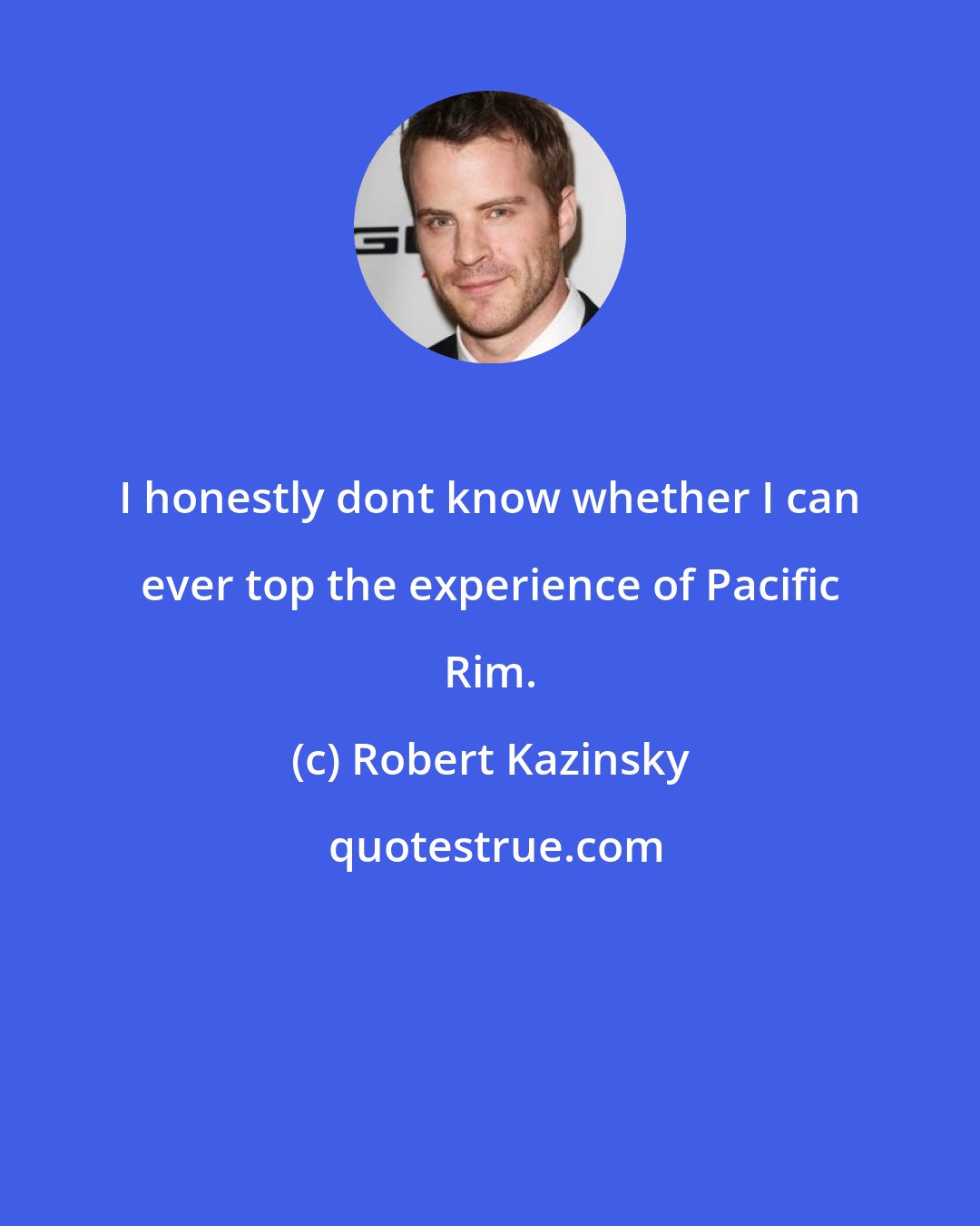 Robert Kazinsky: I honestly dont know whether I can ever top the experience of Pacific Rim.