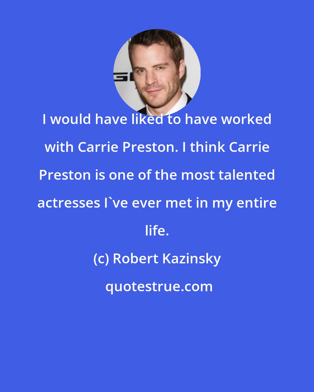 Robert Kazinsky: I would have liked to have worked with Carrie Preston. I think Carrie Preston is one of the most talented actresses I've ever met in my entire life.