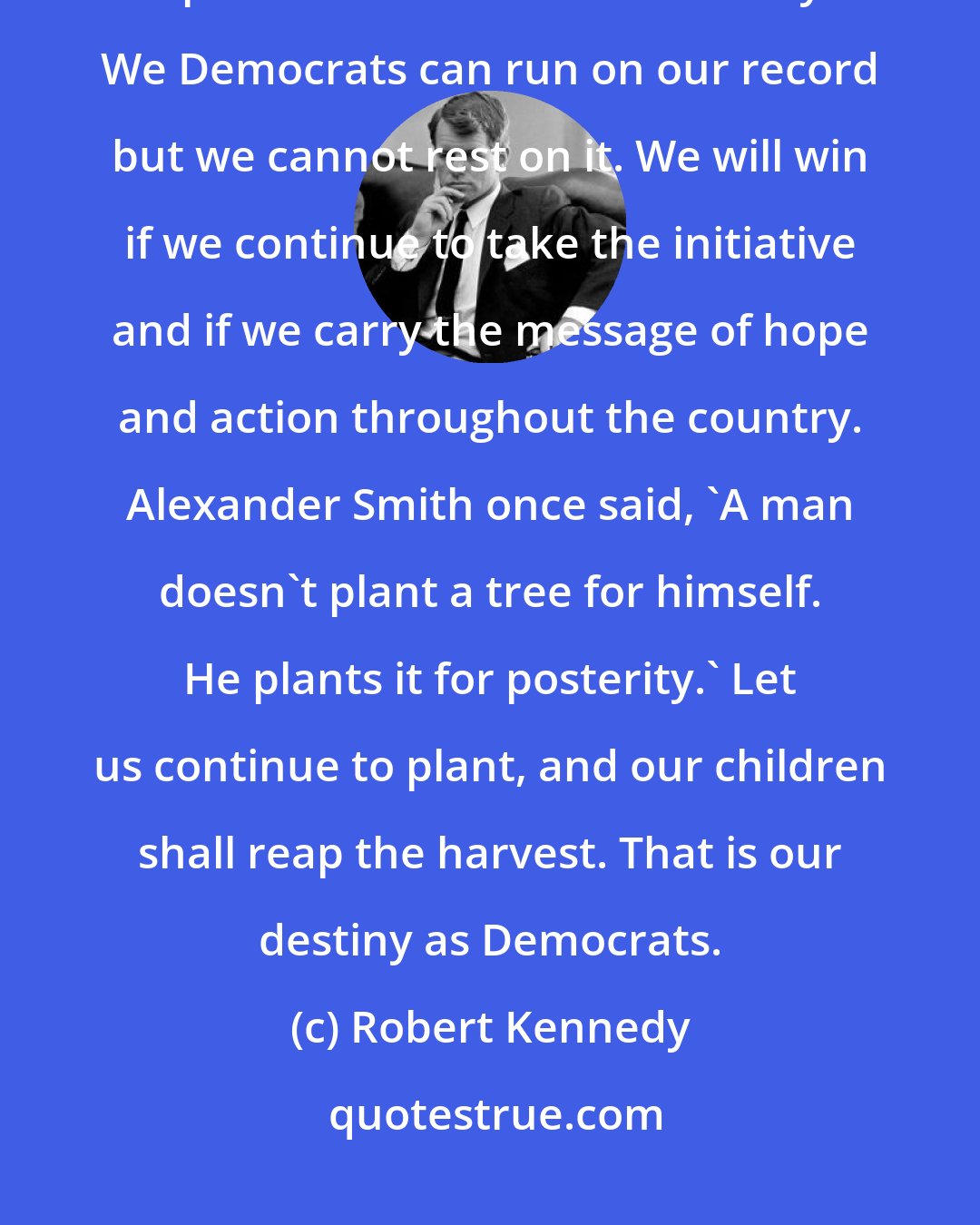 Robert Kennedy: And as long as America must choose, that long will there be a need and a place for the Democratic Party. We Democrats can run on our record but we cannot rest on it. We will win if we continue to take the initiative and if we carry the message of hope and action throughout the country. Alexander Smith once said, 'A man doesn't plant a tree for himself. He plants it for posterity.' Let us continue to plant, and our children shall reap the harvest. That is our destiny as Democrats.