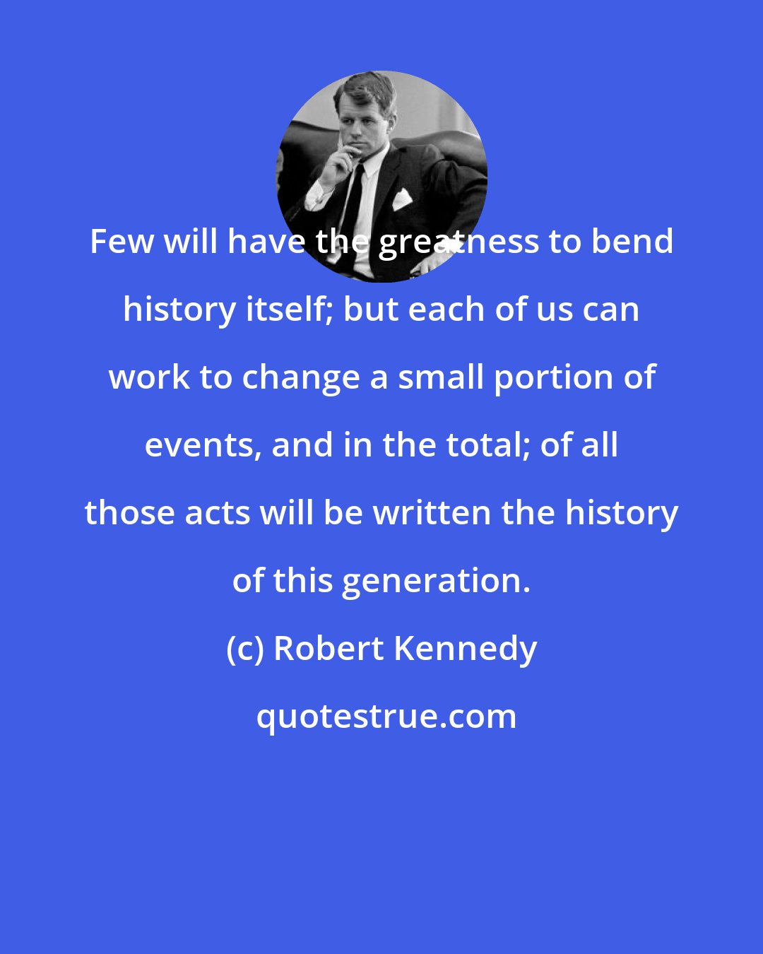 Robert Kennedy: Few will have the greatness to bend history itself; but each of us can work to change a small portion of events, and in the total; of all those acts will be written the history of this generation.