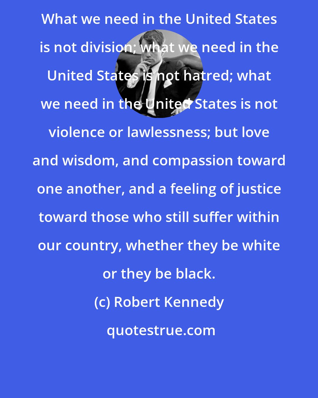 Robert Kennedy: What we need in the United States is not division; what we need in the United States is not hatred; what we need in the United States is not violence or lawlessness; but love and wisdom, and compassion toward one another, and a feeling of justice toward those who still suffer within our country, whether they be white or they be black.