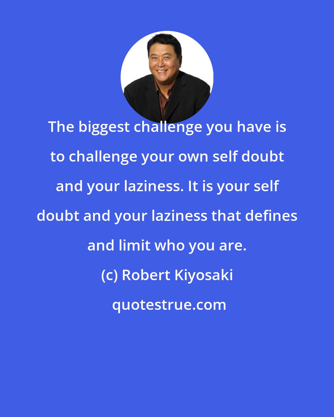 Robert Kiyosaki: The biggest challenge you have is to challenge your own self doubt and your laziness. It is your self doubt and your laziness that defines and limit who you are.