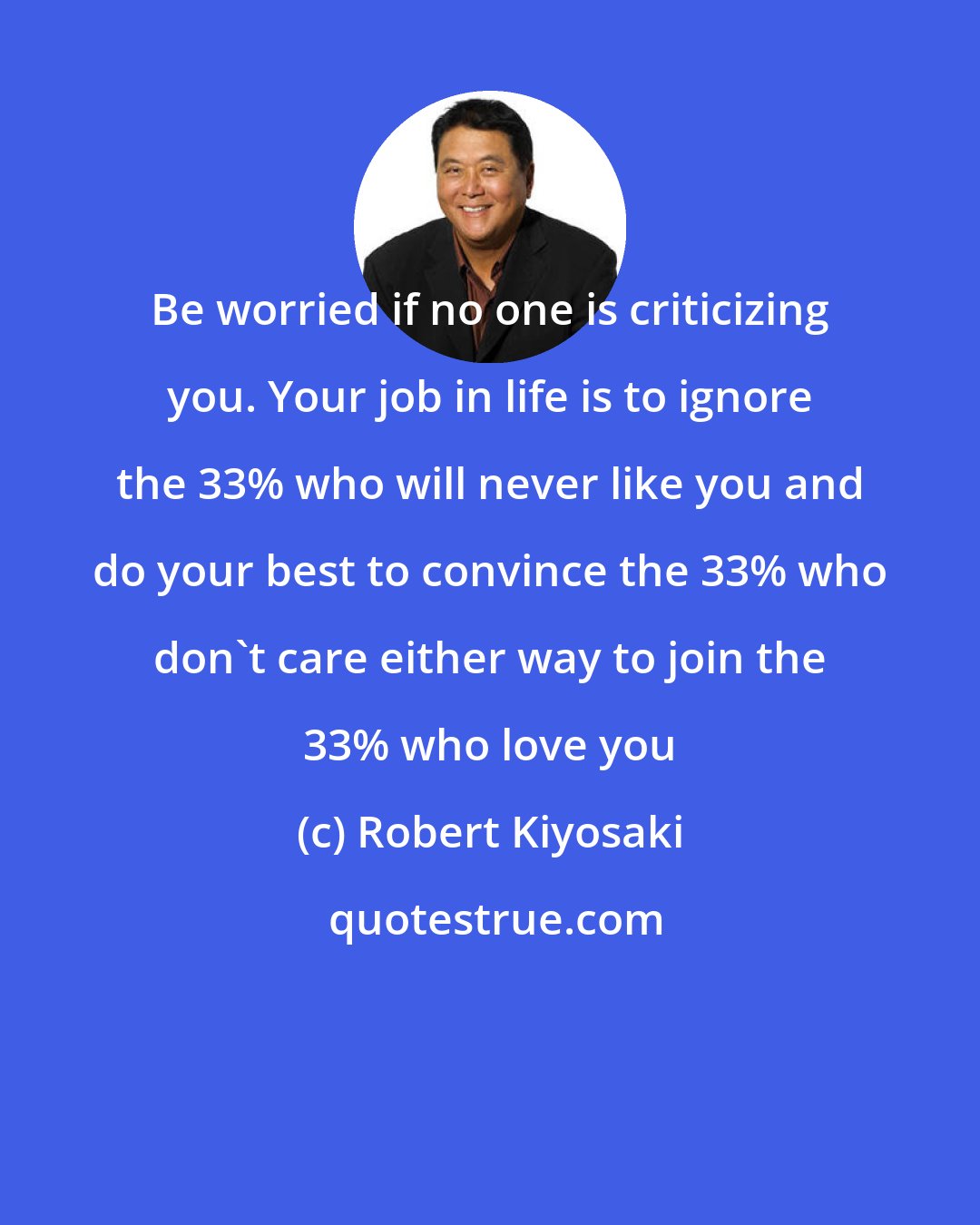 Robert Kiyosaki: Be worried if no one is criticizing you. Your job in life is to ignore the 33% who will never like you and do your best to convince the 33% who don't care either way to join the 33% who love you