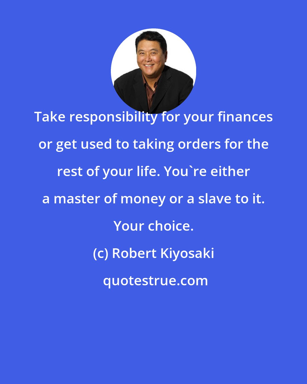 Robert Kiyosaki: Take responsibility for your finances or get used to taking orders for the rest of your life. You're either a master of money or a slave to it. Your choice.