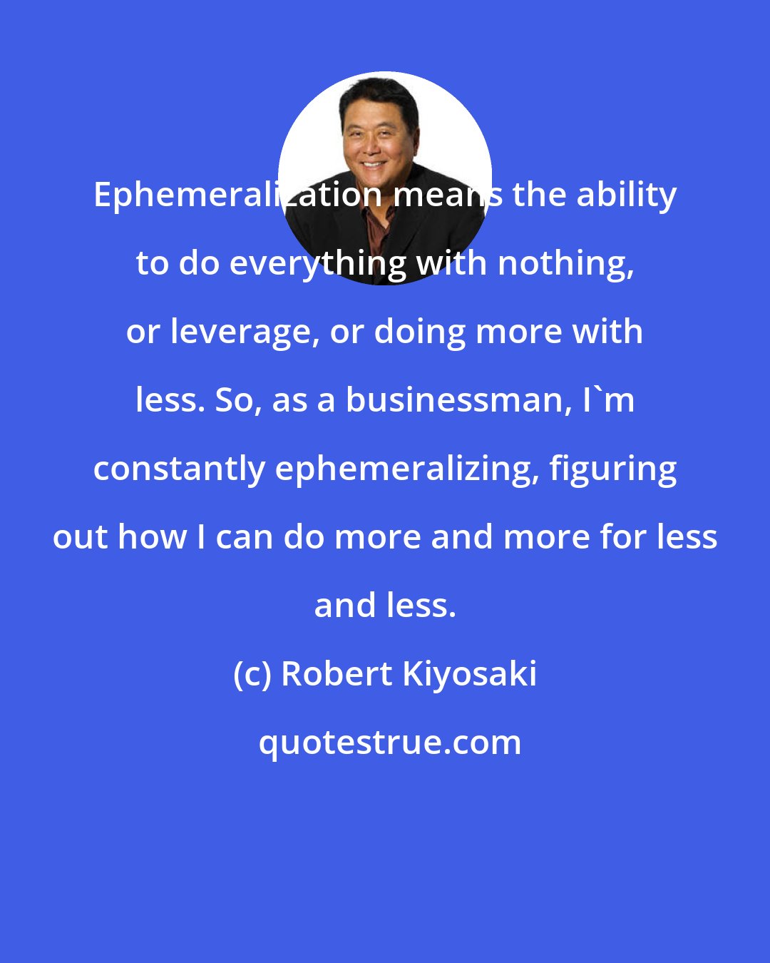 Robert Kiyosaki: Ephemeralization means the ability to do everything with nothing, or leverage, or doing more with less. So, as a businessman, I'm constantly ephemeralizing, figuring out how I can do more and more for less and less.