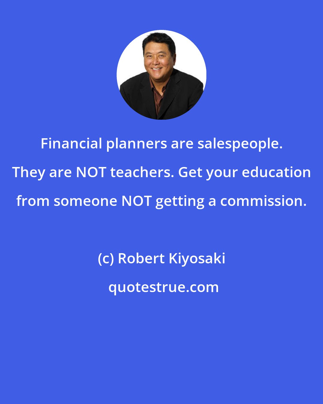 Robert Kiyosaki: Financial planners are salespeople. They are NOT teachers. Get your education from someone NOT getting a commission.