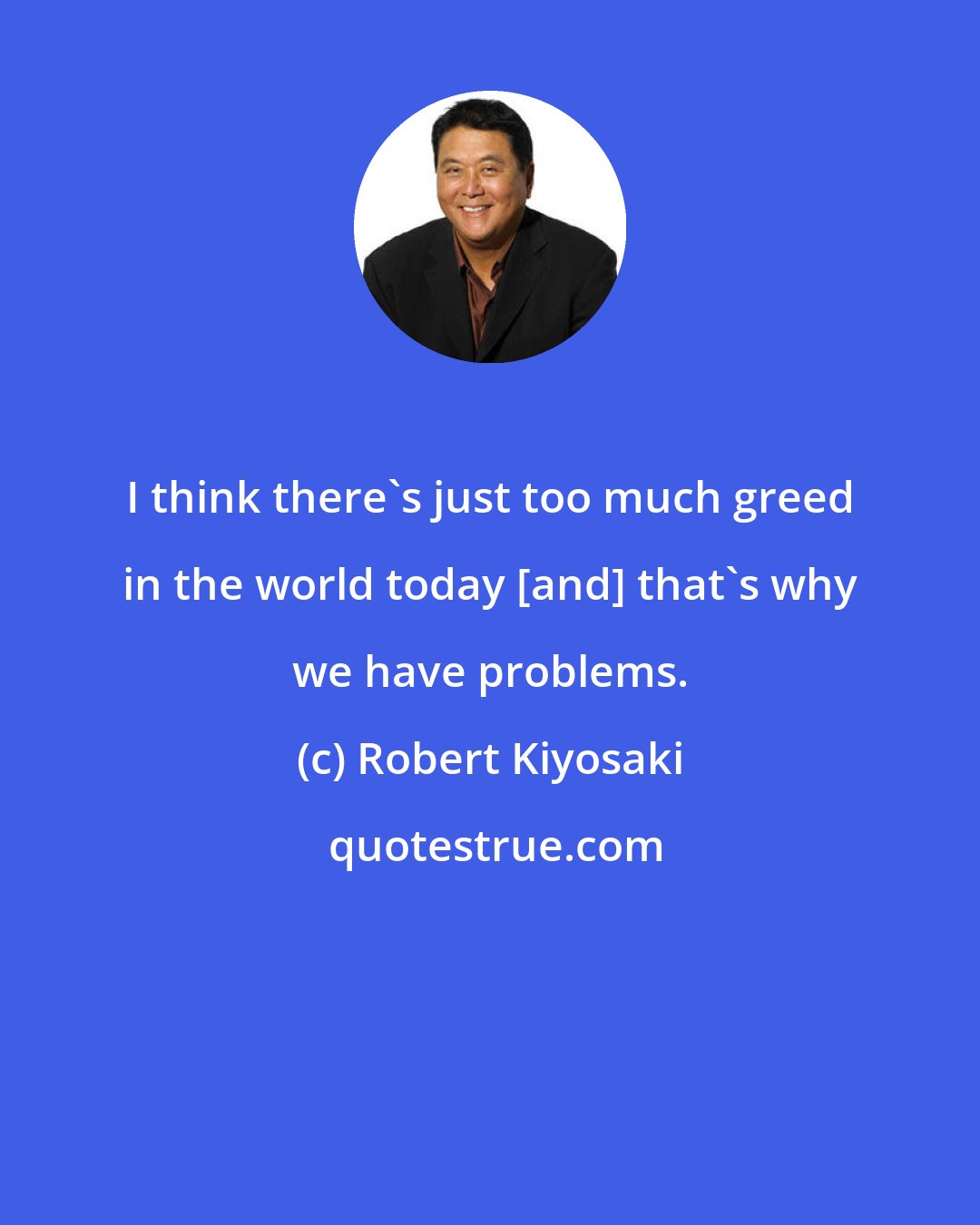Robert Kiyosaki: I think there's just too much greed in the world today [and] that's why we have problems.