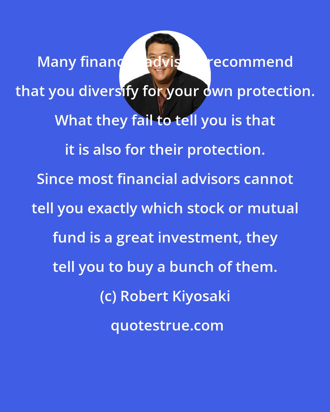Robert Kiyosaki: Many financial advisors recommend that you diversify for your own protection. What they fail to tell you is that it is also for their protection. Since most financial advisors cannot tell you exactly which stock or mutual fund is a great investment, they tell you to buy a bunch of them.
