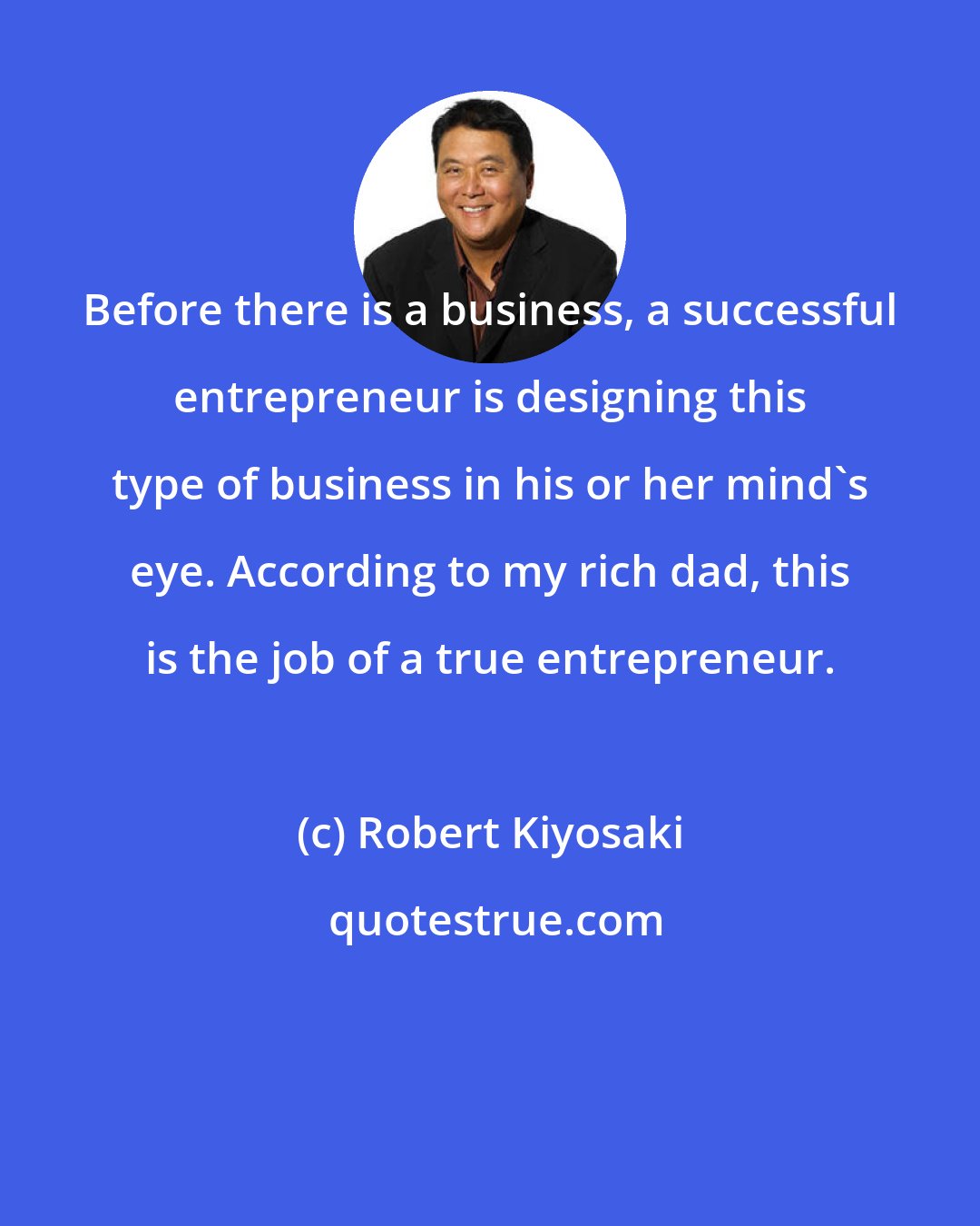 Robert Kiyosaki: Before there is a business, a successful entrepreneur is designing this type of business in his or her mind's eye. According to my rich dad, this is the job of a true entrepreneur.