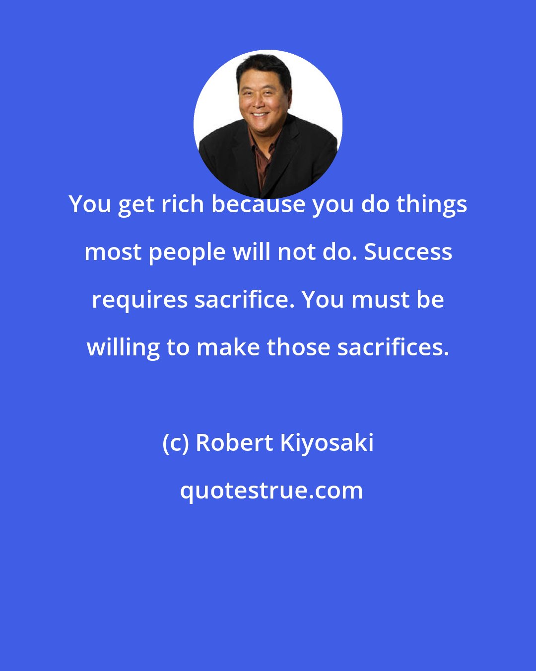 Robert Kiyosaki: You get rich because you do things most people will not do. Success requires sacrifice. You must be willing to make those sacrifices.