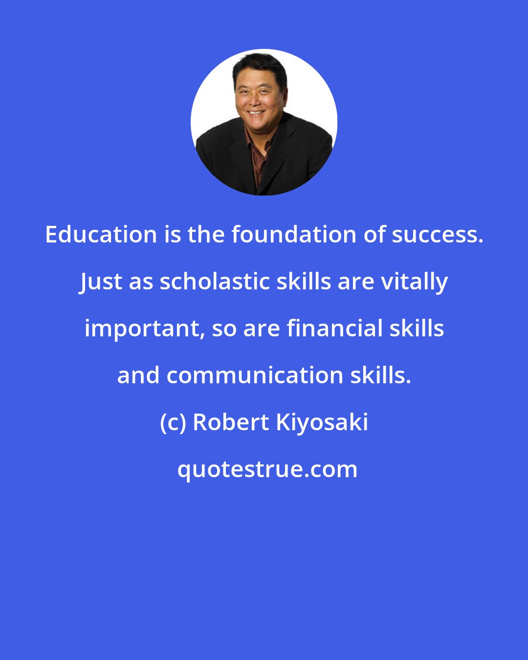 Robert Kiyosaki: Education is the foundation of success. Just as scholastic skills are vitally important, so are financial skills and communication skills.