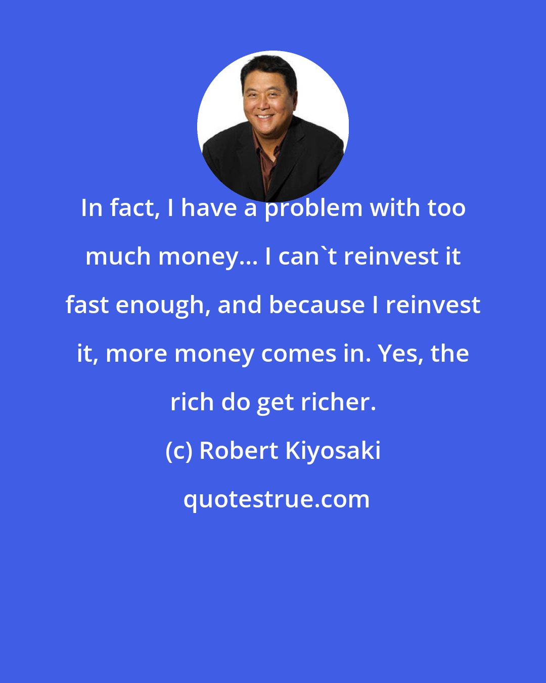 Robert Kiyosaki: In fact, I have a problem with too much money... I can't reinvest it fast enough, and because I reinvest it, more money comes in. Yes, the rich do get richer.
