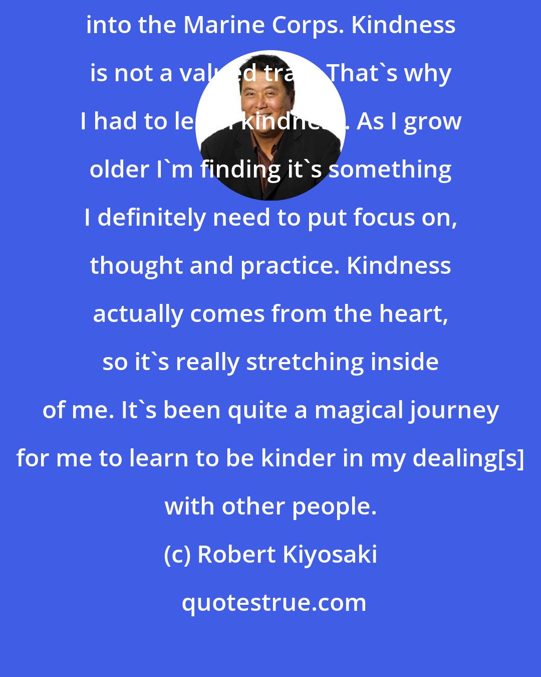 Robert Kiyosaki: I grew up playing football and hunting; and went to military school and then into the Marine Corps. Kindness is not a valued trait. That`s why I had to learn kindness. As I grow older I'm finding it's something I definitely need to put focus on, thought and practice. Kindness actually comes from the heart, so it's really stretching inside of me. It's been quite a magical journey for me to learn to be kinder in my dealing[s] with other people.