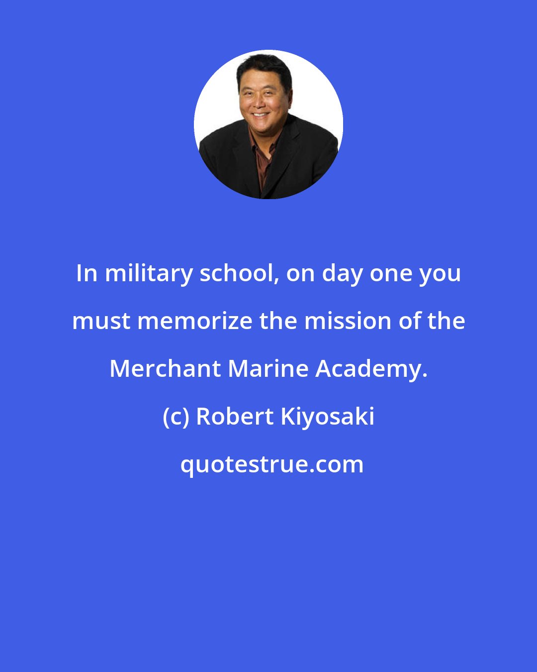 Robert Kiyosaki: In military school, on day one you must memorize the mission of the Merchant Marine Academy.