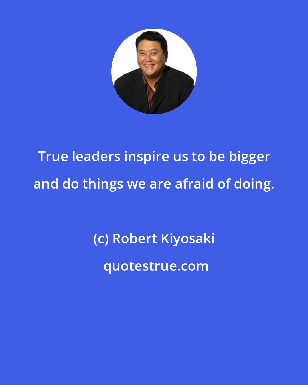 Robert Kiyosaki: True leaders inspire us to be bigger and do things we are afraid of doing.