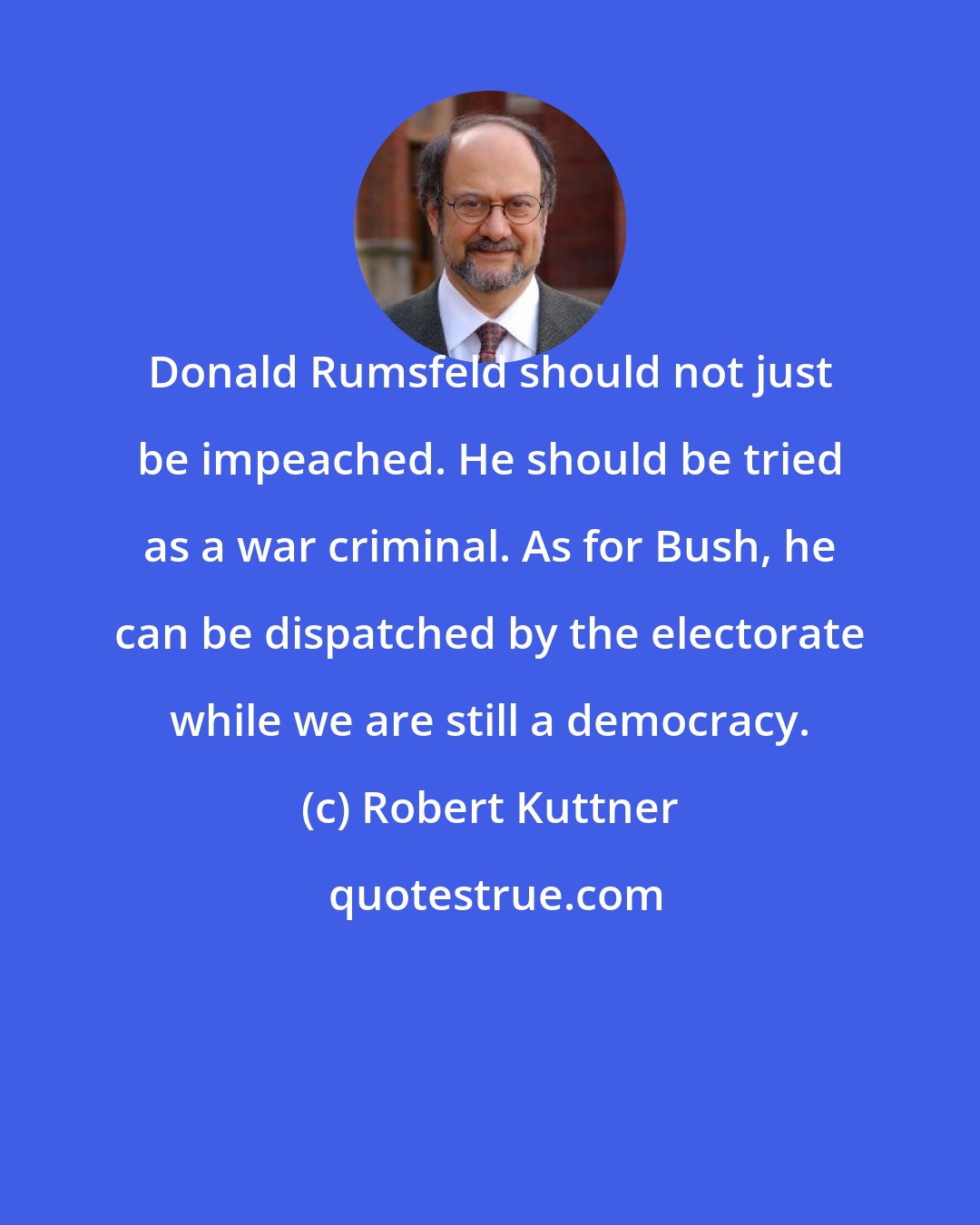 Robert Kuttner: Donald Rumsfeld should not just be impeached. He should be tried as a war criminal. As for Bush, he can be dispatched by the electorate while we are still a democracy.