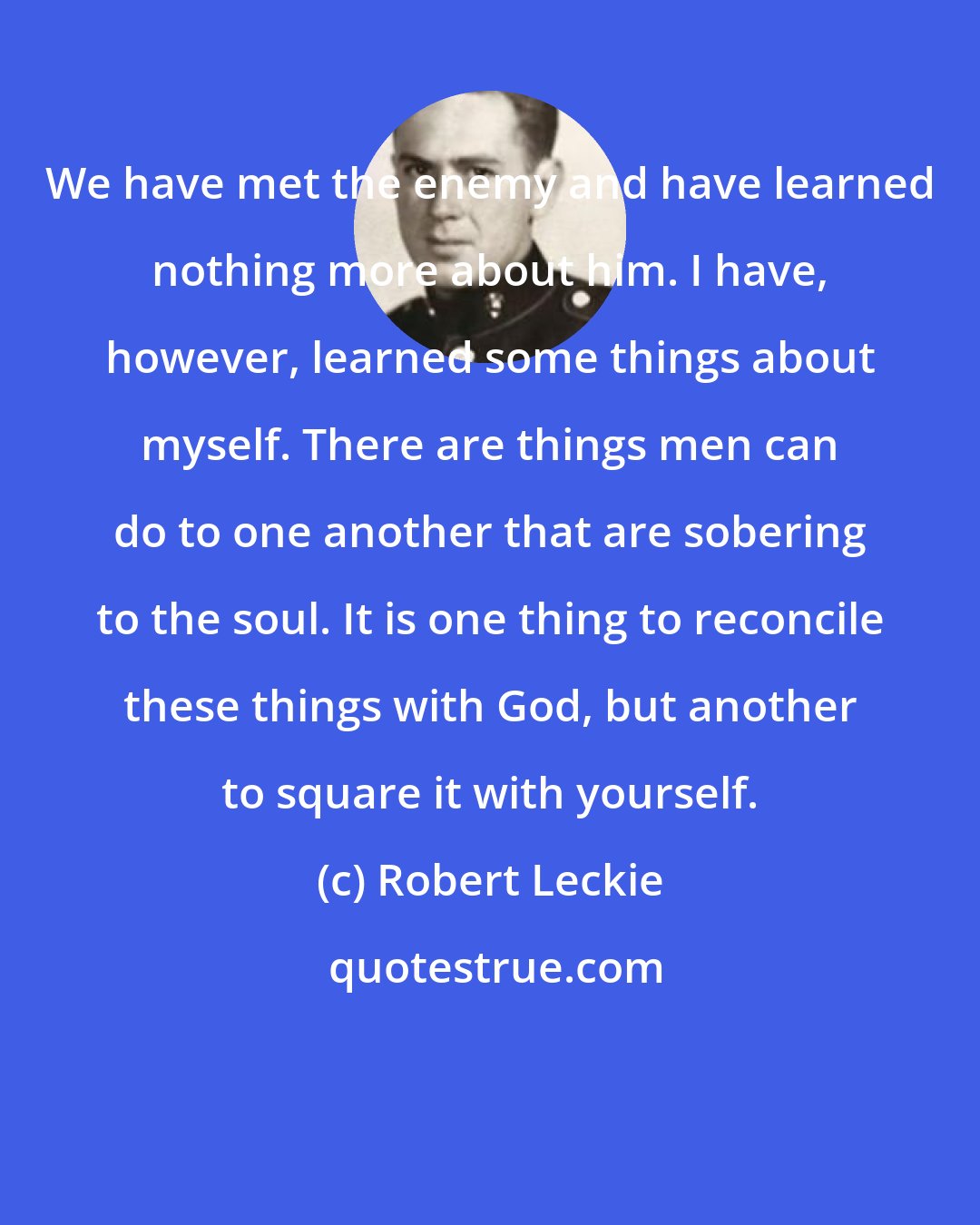 Robert Leckie: We have met the enemy and have learned nothing more about him. I have, however, learned some things about myself. There are things men can do to one another that are sobering to the soul. It is one thing to reconcile these things with God, but another to square it with yourself.
