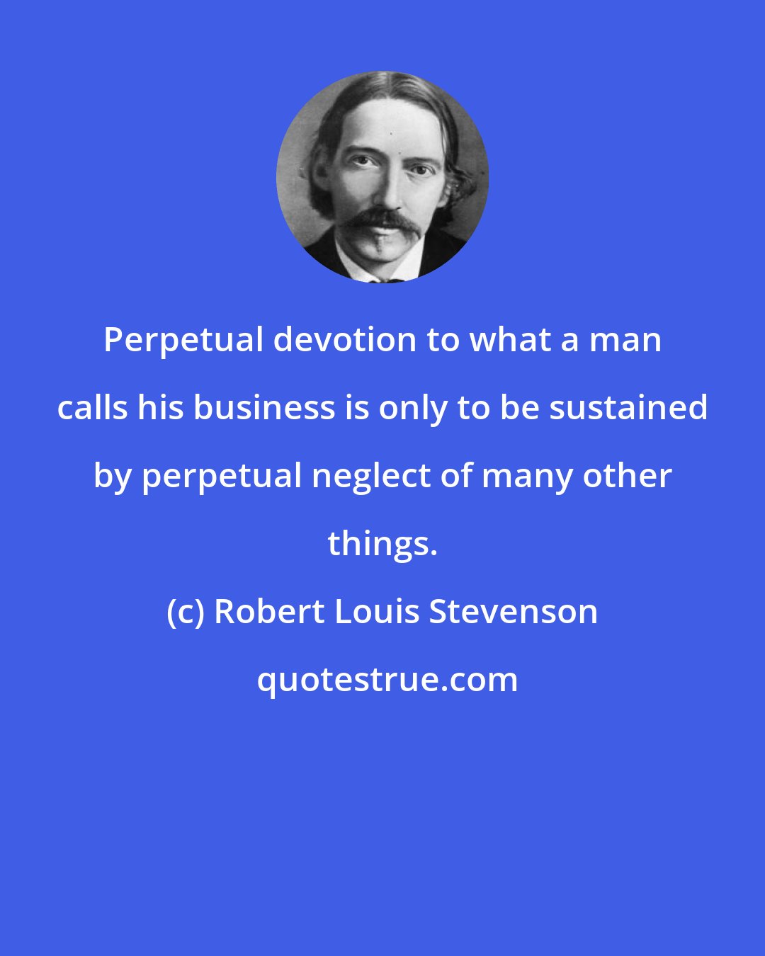 Robert Louis Stevenson: Perpetual devotion to what a man calls his business is only to be sustained by perpetual neglect of many other things.
