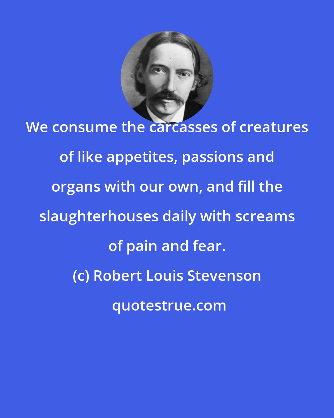 Robert Louis Stevenson: We consume the carcasses of creatures of like appetites, passions and organs with our own, and fill the slaughterhouses daily with screams of pain and fear.