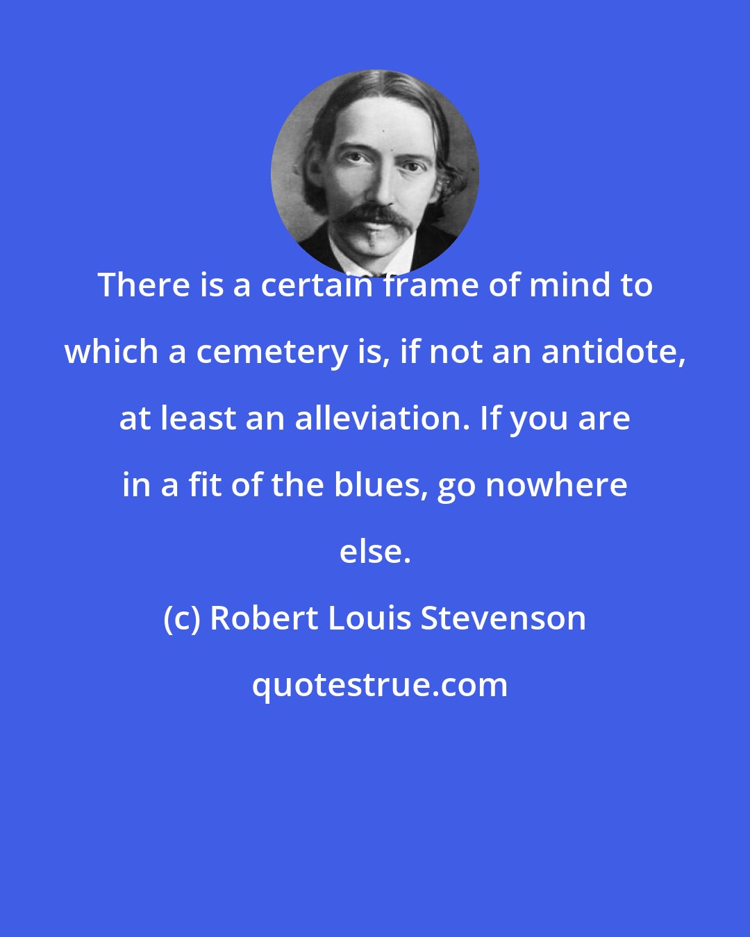 Robert Louis Stevenson: There is a certain frame of mind to which a cemetery is, if not an antidote, at least an alleviation. If you are in a fit of the blues, go nowhere else.